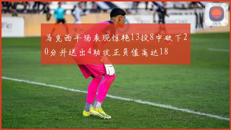 马克西半场表现惊艳13投8中砍下20分并送出4助攻正负值高达18