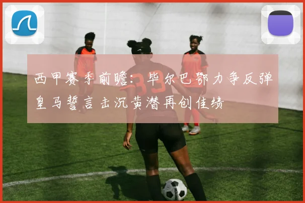 西甲赛季前瞻：毕尔巴鄂力争反弹皇马誓言击沉黄潜再创佳绩