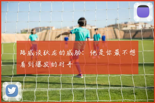 路威谈狄龙的威胁:他是你最不想看到爆发的对手