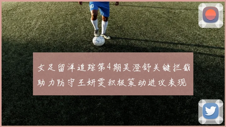 女足留洋追踪第4期吴澄舒关键拦截助力防守王妍雯积极策动进攻表现出色
