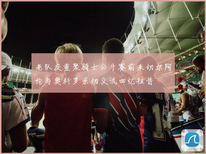 老队友重聚骑士公牛赛前米切尔阿伦与奥科罗亲切交流回忆往昔