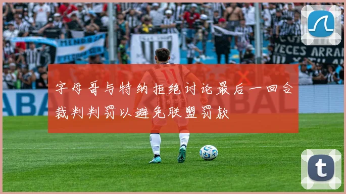 字母哥与特纳拒绝讨论最后一回合裁判判罚以避免联盟罚款