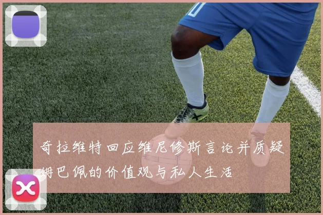 奇拉维特回应维尼修斯言论并质疑姆巴佩的价值观与私人生活