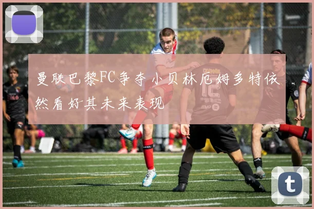 曼联巴黎FC争夺小贝林厄姆多特依然看好其未来表现
