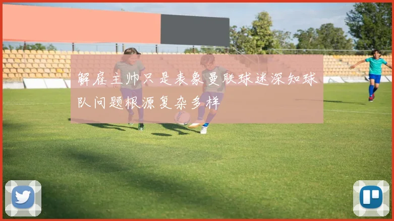 解雇主帅只是表象曼联球迷深知球队问题根源复杂多样