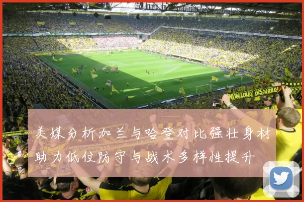 美媒分析加兰与哈登对比强壮身材助力低位防守与战术多样性提升