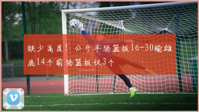 缺少高度!公牛半场篮板16-30输雄鹿14个前场篮板仅3个