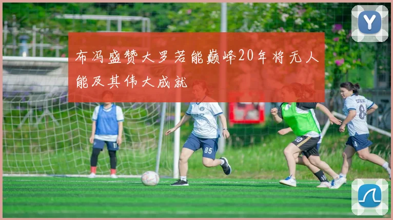 布冯盛赞大罗若能巅峰20年将无人能及其伟大成就